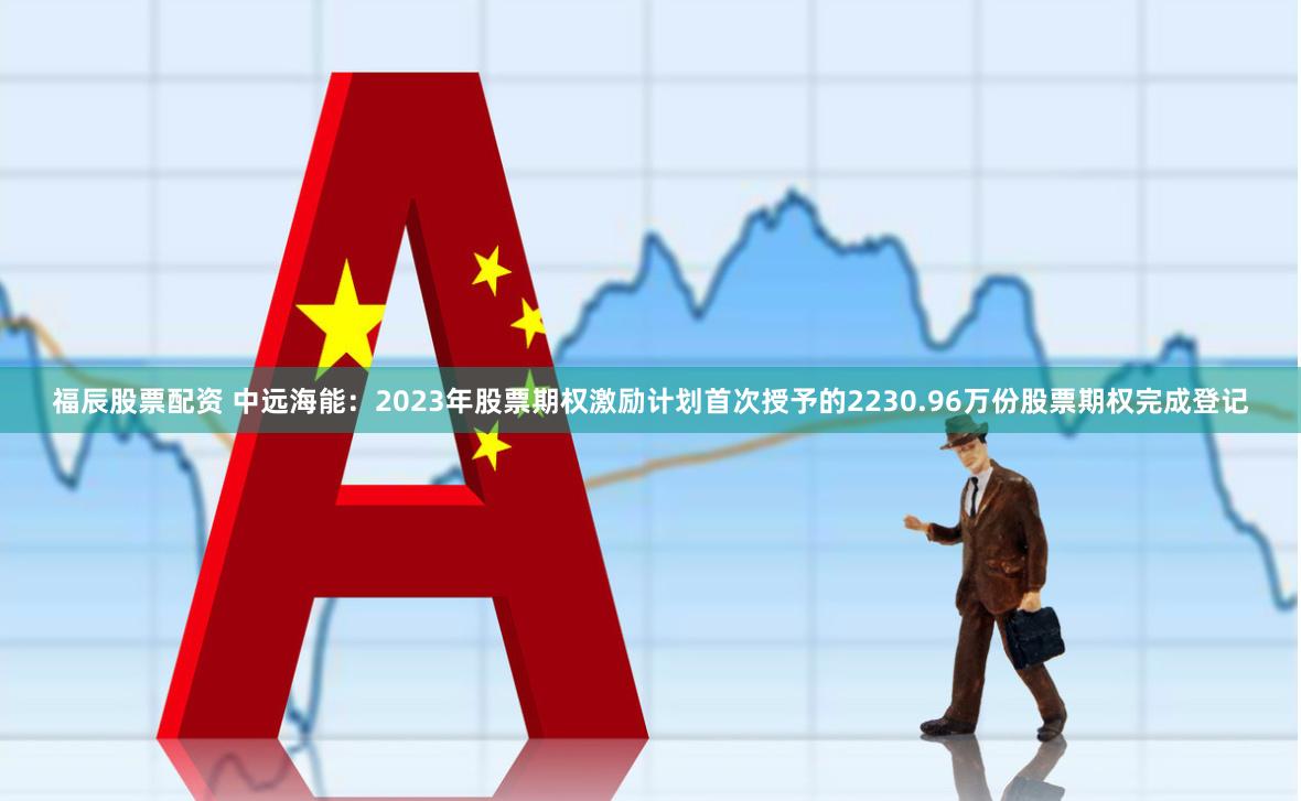 福辰股票配资 中远海能：2023年股票期权激励计划首次授予的2230.96万份股票期权完成登记