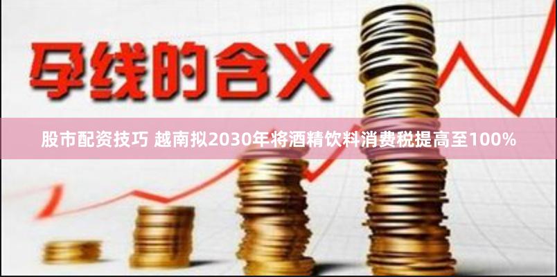 股市配资技巧 越南拟2030年将酒精饮料消费税提高至100%