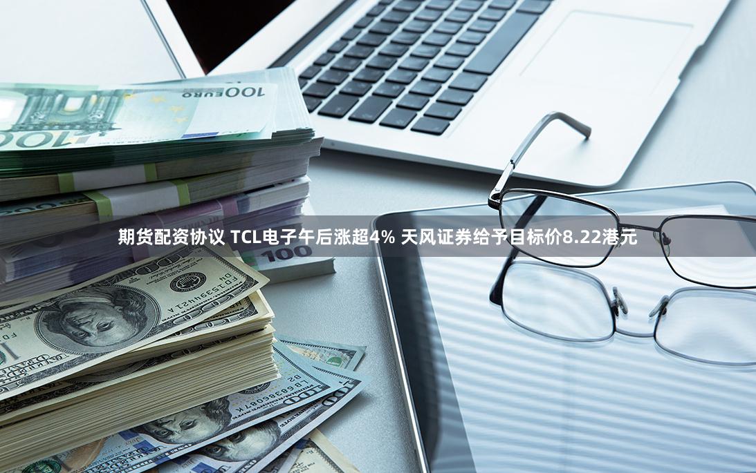 期货配资协议 TCL电子午后涨超4% 天风证券给予目标价8.22港元