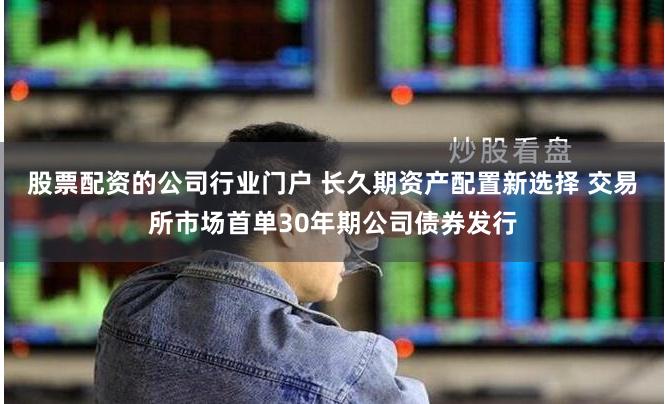 股票配资的公司行业门户 长久期资产配置新选择 交易所市场首单30年期公司债券发行