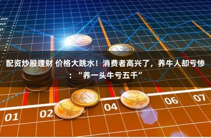 配资炒股理财 价格大跳水！消费者高兴了，养牛人却亏惨：“养一头牛亏五千”