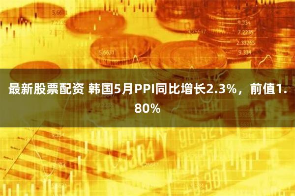 最新股票配资 韩国5月PPI同比增长2.3%，前值1.80%