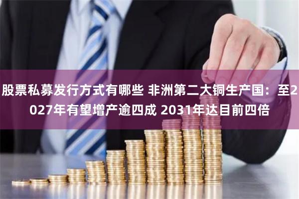 股票私募发行方式有哪些 非洲第二大铜生产国：至2027年有望增产逾四成 2031年达目前四倍