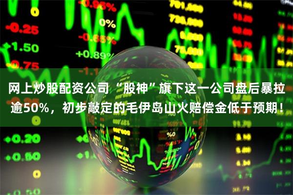 网上炒股配资公司 “股神”旗下这一公司盘后暴拉逾50%，初步敲定的毛伊岛山火赔偿金低于预期！