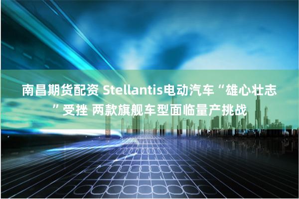 南昌期货配资 Stellantis电动汽车“雄心壮志”受挫 两款旗舰车型面临量产挑战