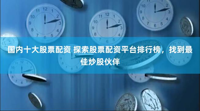 国内十大股票配资 探索股票配资平台排行榜，找到最佳炒股伙伴