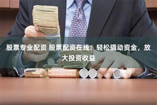 股票专业配资 股票配资在线：轻松撬动资金，放大投资收益