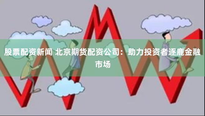 股票配资新闻 北京期货配资公司：助力投资者逐鹿金融市场