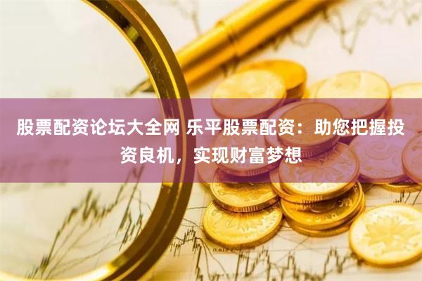 股票配资论坛大全网 乐平股票配资：助您把握投资良机，实现财富梦想
