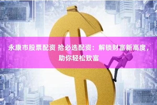 永康市股票配资 拾必选配资：解锁财富新高度，助你轻松致富