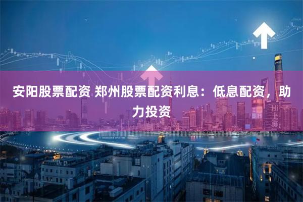 安阳股票配资 郑州股票配资利息：低息配资，助力投资