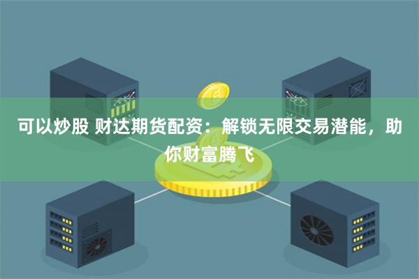 可以炒股 财达期货配资：解锁无限交易潜能，助你财富腾飞