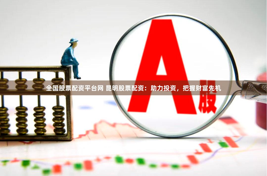 全国股票配资平台网 昆明股票配资：助力投资，把握财富先机