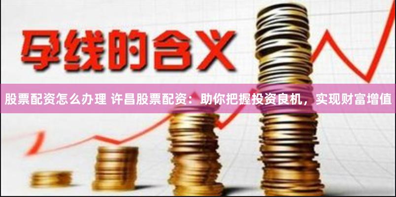 股票配资怎么办理 许昌股票配资：助你把握投资良机，实现财富增值