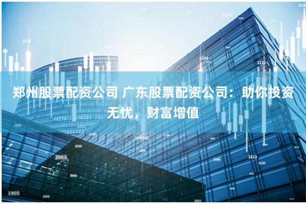 郑州股票配资公司 广东股票配资公司：助你投资无忧，财富增值