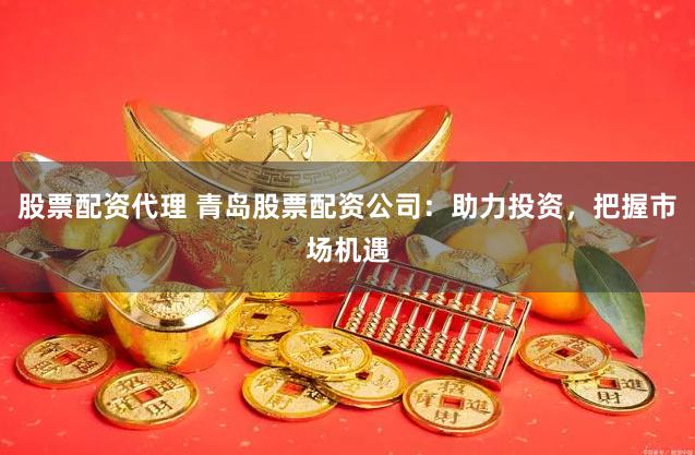 股票配资代理 青岛股票配资公司：助力投资，把握市场机遇