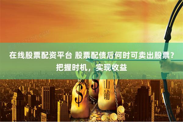 在线股票配资平台 股票配债后何时可卖出股票？把握时机，实现收益