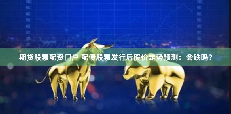 期货股票配资门户 配债股票发行后股价走势预测：会跌吗？