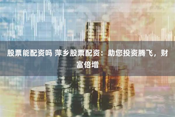 股票能配资吗 萍乡股票配资：助您投资腾飞，财富倍增