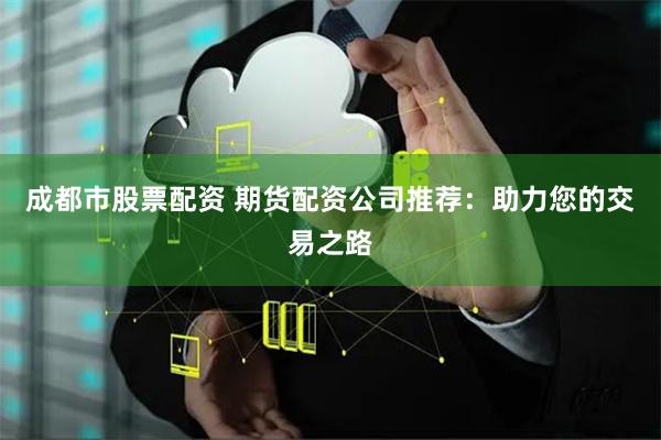 成都市股票配资 期货配资公司推荐：助力您的交易之路