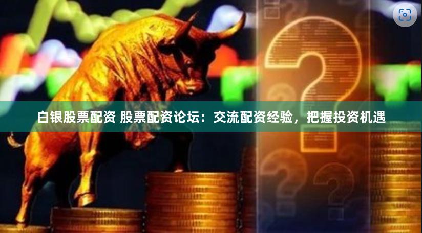 白银股票配资 股票配资论坛：交流配资经验，把握投资机遇