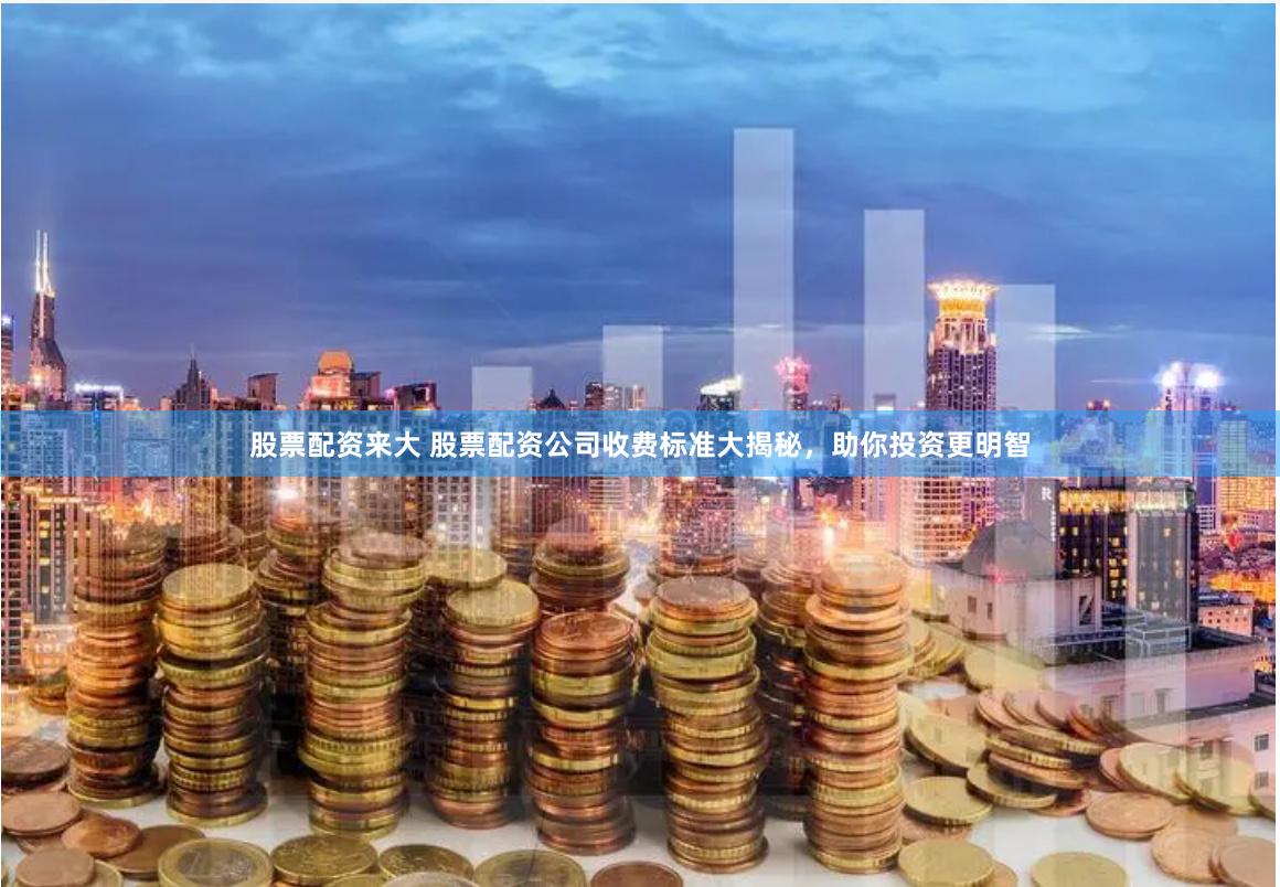 股票配资来大 股票配资公司收费标准大揭秘，助你投资更明智