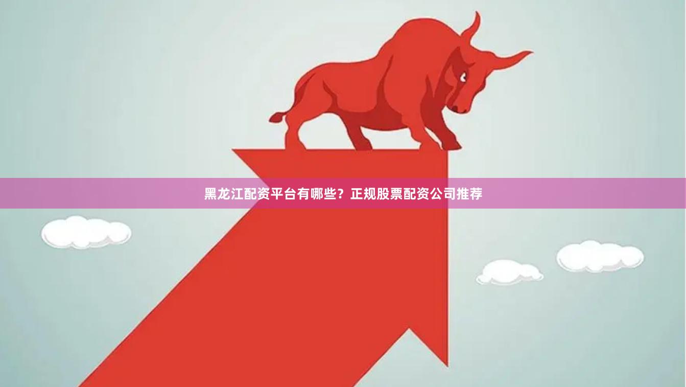 黑龙江配资平台有哪些？正规股票配资公司推荐
